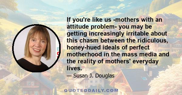 If you're like us -mothers with an attitude problem- you may be getting increasingly irritable about this chasm between the ridiculous, honey-hued ideals of perfect motherhood in the mass media and the reality of