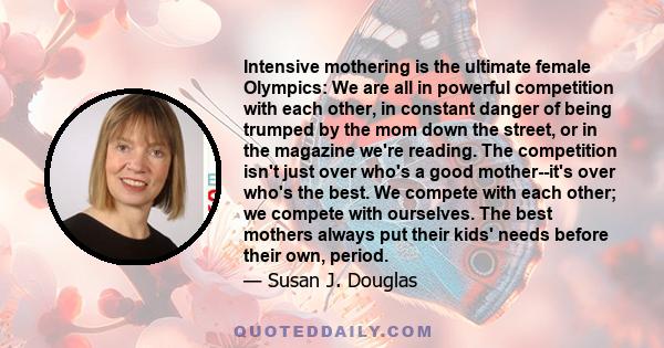 Intensive mothering is the ultimate female Olympics: We are all in powerful competition with each other, in constant danger of being trumped by the mom down the street, or in the magazine we're reading. The competition