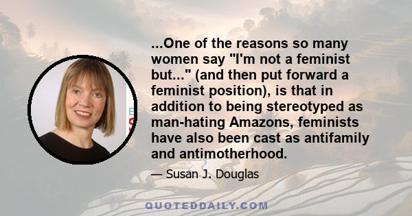 ...One of the reasons so many women say I'm not a feminist but... (and then put forward a feminist position), is that in addition to being stereotyped as man-hating Amazons, feminists have also been cast as antifamily