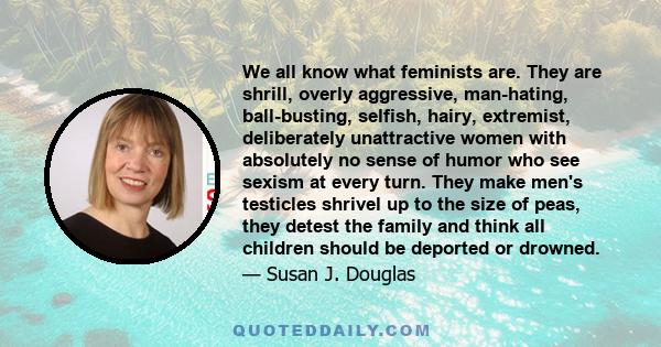 We all know what feminists are. They are shrill, overly aggressive, man-hating, ball-busting, selfish, hairy, extremist, deliberately unattractive women with absolutely no sense of humor who see sexism at every turn.