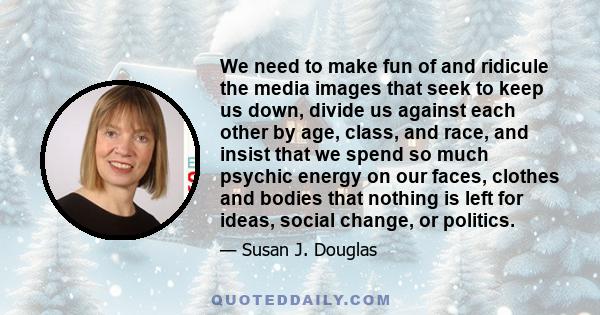 We need to make fun of and ridicule the media images that seek to keep us down, divide us against each other by age, class, and race, and insist that we spend so much psychic energy on our faces, clothes and bodies that 