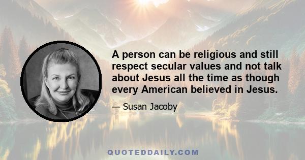 A person can be religious and still respect secular values and not talk about Jesus all the time as though every American believed in Jesus.