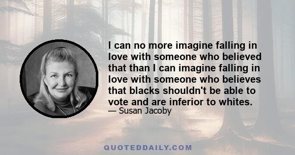 I can no more imagine falling in love with someone who believed that than I can imagine falling in love with someone who believes that blacks shouldn't be able to vote and are inferior to whites.