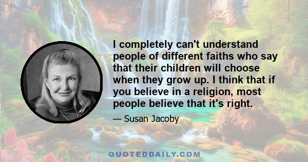 I completely can't understand people of different faiths who say that their children will choose when they grow up. I think that if you believe in a religion, most people believe that it's right.