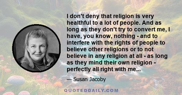 I don't deny that religion is very healthful to a lot of people. And as long as they don't try to convert me, I have, you know, nothing - and to interfere with the rights of people to believe other religions or to not