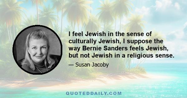 I feel Jewish in the sense of culturally Jewish, I suppose the way Bernie Sanders feels Jewish, but not Jewish in a religious sense.