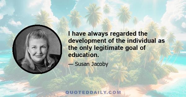 I have always regarded the development of the individual as the only legitimate goal of education.