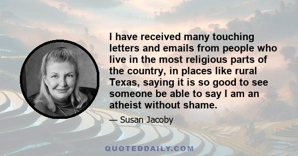 I have received many touching letters and emails from people who live in the most religious parts of the country, in places like rural Texas, saying it is so good to see someone be able to say I am an atheist without