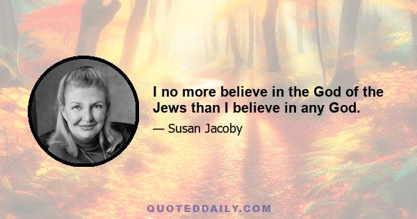 I no more believe in the God of the Jews than I believe in any God.