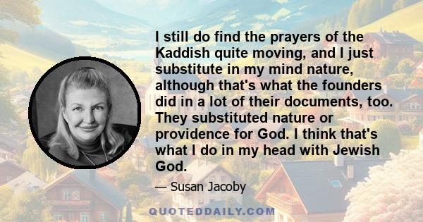 I still do find the prayers of the Kaddish quite moving, and I just substitute in my mind nature, although that's what the founders did in a lot of their documents, too. They substituted nature or providence for God. I