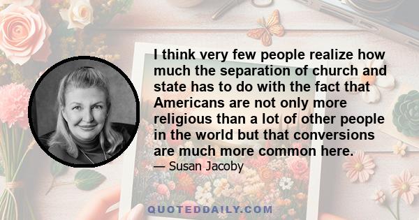 I think very few people realize how much the separation of church and state has to do with the fact that Americans are not only more religious than a lot of other people in the world but that conversions are much more