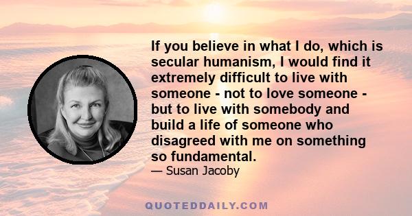 If you believe in what I do, which is secular humanism, I would find it extremely difficult to live with someone - not to love someone - but to live with somebody and build a life of someone who disagreed with me on