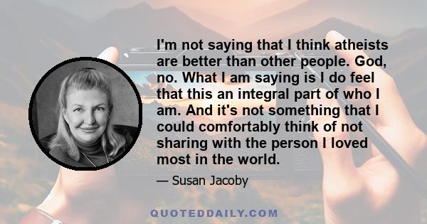 I'm not saying that I think atheists are better than other people. God, no. What I am saying is I do feel that this an integral part of who I am. And it's not something that I could comfortably think of not sharing with 