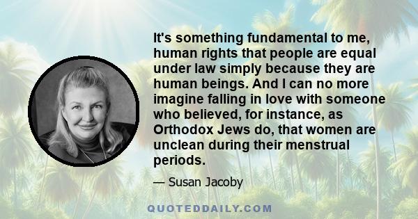 It's something fundamental to me, human rights that people are equal under law simply because they are human beings. And I can no more imagine falling in love with someone who believed, for instance, as Orthodox Jews