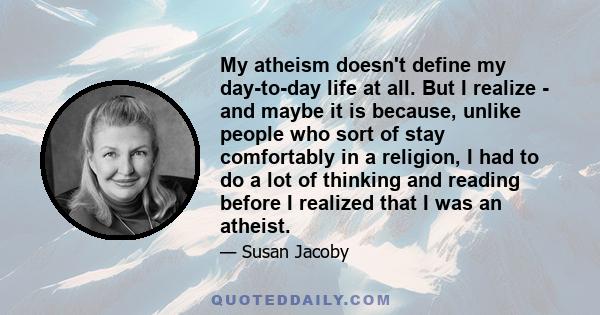 My atheism doesn't define my day-to-day life at all. But I realize - and maybe it is because, unlike people who sort of stay comfortably in a religion, I had to do a lot of thinking and reading before I realized that I