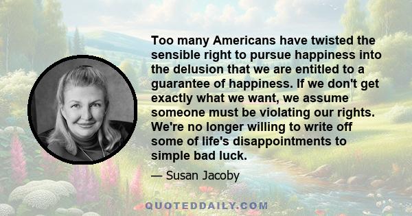 Too many Americans have twisted the sensible right to pursue happiness into the delusion that we are entitled to a guarantee of happiness. If we don't get exactly what we want, we assume someone must be violating our