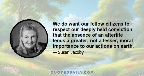 We do want our fellow citizens to respect our deeply held conviction that the absence of an afterlife lends a greater, not a lesser, moral importance to our actions on earth.