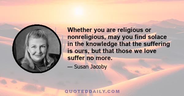 Whether you are religious or nonreligious, may you find solace in the knowledge that the suffering is ours, but that those we love suffer no more.