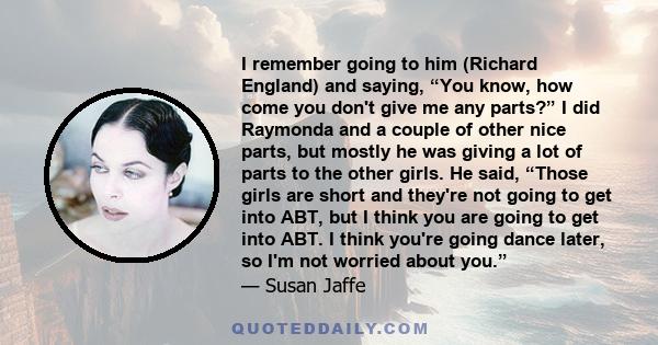 I remember going to him (Richard England) and saying, “You know, how come you don't give me any parts?” I did Raymonda and a couple of other nice parts, but mostly he was giving a lot of parts to the other girls. He