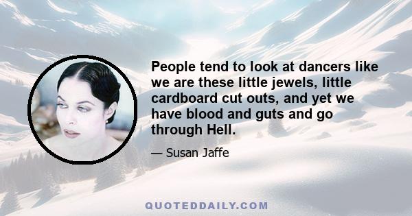 People tend to look at dancers like we are these little jewels, little cardboard cut outs, and yet we have blood and guts and go through Hell.