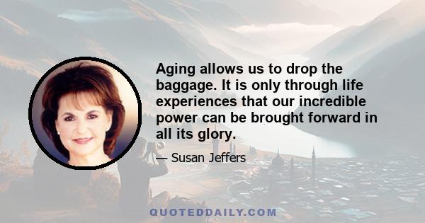 Aging allows us to drop the baggage. It is only through life experiences that our incredible power can be brought forward in all its glory.