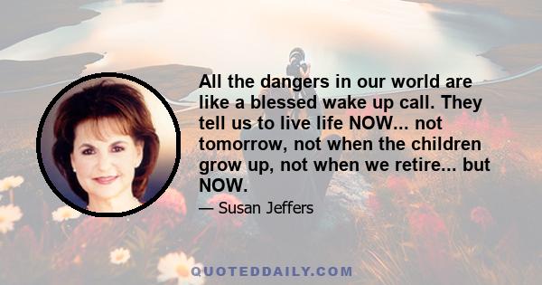 All the dangers in our world are like a blessed wake up call. They tell us to live life NOW... not tomorrow, not when the children grow up, not when we retire... but NOW.