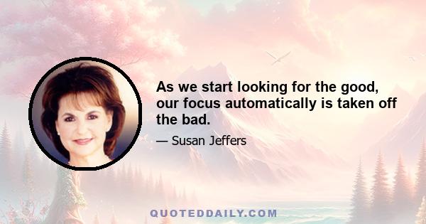 As we start looking for the good, our focus automatically is taken off the bad.