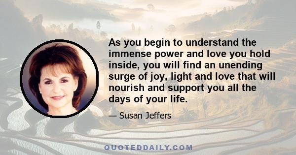 As you begin to understand the immense power and love you hold inside, you will find an unending surge of joy, light and love that will nourish and support you all the days of your life.