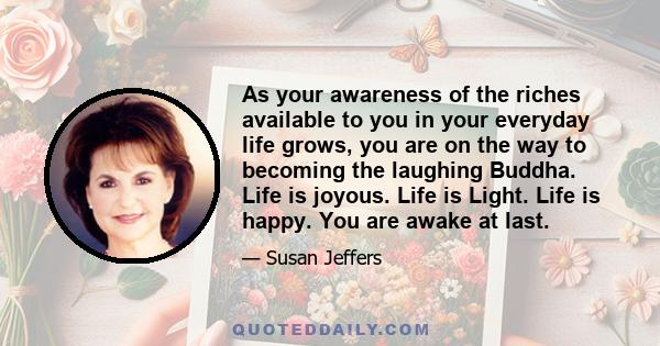 As your awareness of the riches available to you in your everyday life grows, you are on the way to becoming the laughing Buddha. Life is joyous. Life is Light. Life is happy. You are awake at last.