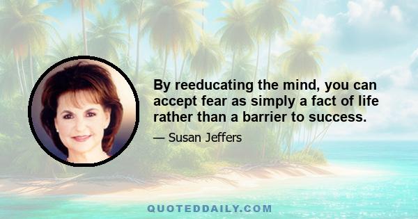 By reeducating the mind, you can accept fear as simply a fact of life rather than a barrier to success.