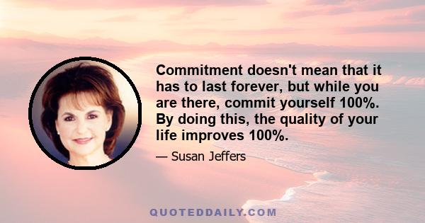 Commitment doesn't mean that it has to last forever, but while you are there, commit yourself 100%. By doing this, the quality of your life improves 100%.