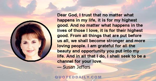 Dear God, I trust that no matter what happens in my life, it is for my highest good. And no matter what happens in the lives of those I love, it is for their highest good. From all things that are put before us all, we