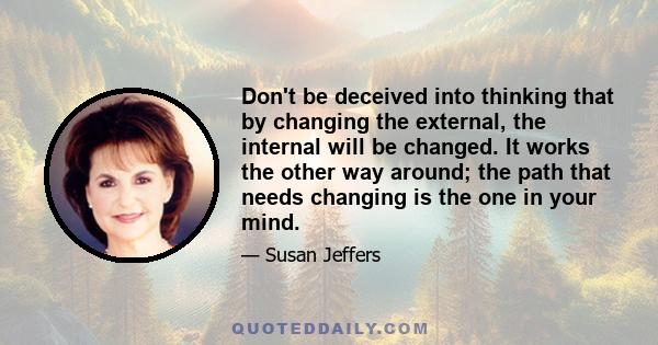 Don't be deceived into thinking that by changing the external, the internal will be changed. It works the other way around; the path that needs changing is the one in your mind.