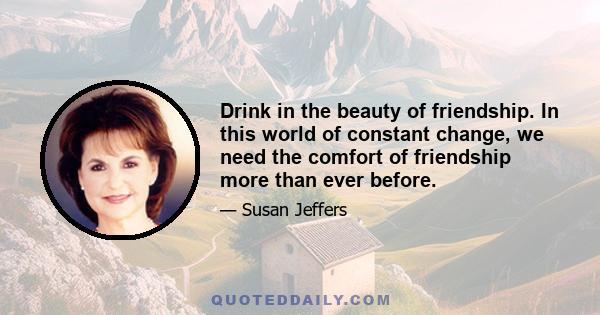 Drink in the beauty of friendship. In this world of constant change, we need the comfort of friendship more than ever before.