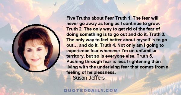 Five Truths about Fear Truth 1. The fear will never go away as long as I continue to grow. Truth 2. The only way to get rid of the fear of doing something is to go out and do it. Truth 3. The only way to feel better