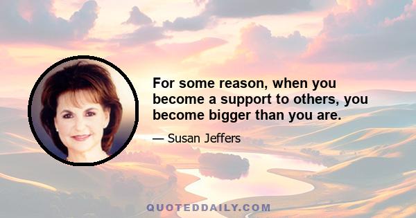 For some reason, when you become a support to others, you become bigger than you are.