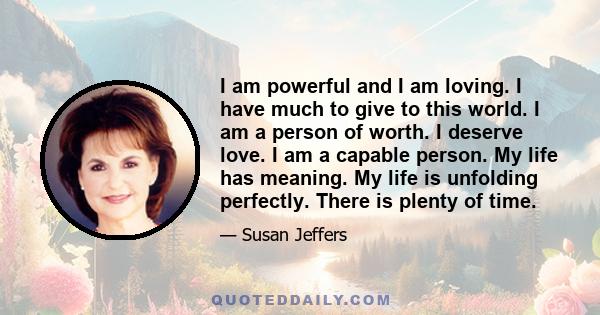 I am powerful and I am loving. I have much to give to this world. I am a person of worth. I deserve love. I am a capable person. My life has meaning. My life is unfolding perfectly. There is plenty of time.