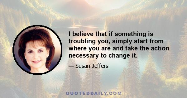 I believe that if something is troubling you, simply start from where you are and take the action necessary to change it.