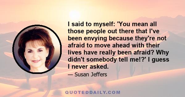 I said to myself: 'You mean all those people out there that I've been envying because they're not afraid to move ahead with their lives have really been afraid? Why didn't somebody tell me!?' I guess I never asked.