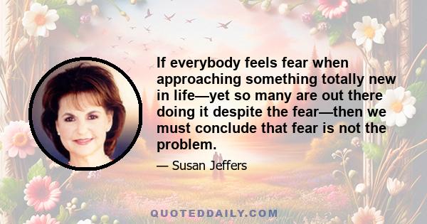 If everybody feels fear when approaching something totally new in life—yet so many are out there doing it despite the fear—then we must conclude that fear is not the problem.