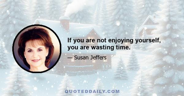 If you are not enjoying yourself, you are wasting time.