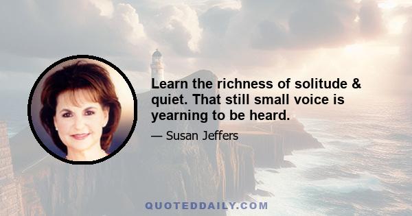 Learn the richness of solitude & quiet. That still small voice is yearning to be heard.