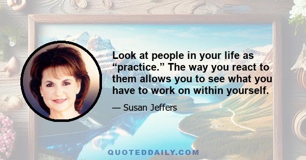 Look at people in your life as “practice.” The way you react to them allows you to see what you have to work on within yourself.