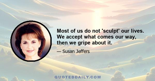 Most of us do not 'sculpt' our lives. We accept what comes our way, then we gripe about it.