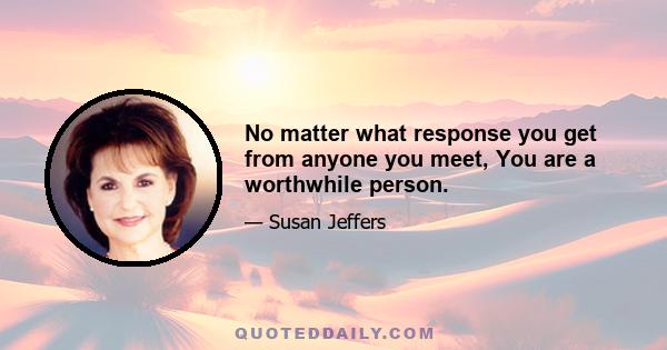 No matter what response you get from anyone you meet, You are a worthwhile person.