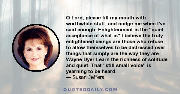 O Lord, please fill my mouth with worthwhile stuff, and nudge me when I've said enough. Enlightenment is the quiet acceptance of what is I believe the truly enlightened beings are those who refuse to allow themselves to 