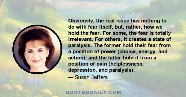 Obviously, the real issue has nothing to do with fear itself, but, rather, how we hold the fear. For some, the fear is totally irrelevant. For others, it creates a state of paralysis. The former hold their fear from a