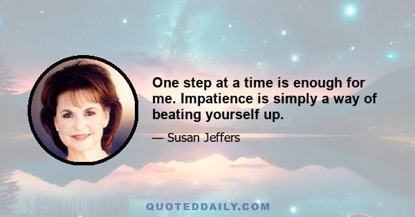 One step at a time is enough for me. Impatience is simply a way of beating yourself up.