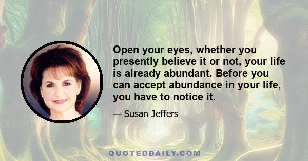 Open your eyes, whether you presently believe it or not, your life is already abundant. Before you can accept abundance in your life, you have to notice it.