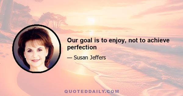 Our goal is to enjoy, not to achieve perfection